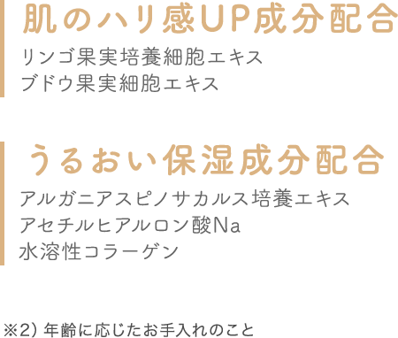 肌のハリ感UP成分配合 リンゴ果実培養細胞エキス ブドウ果実細胞エキス うるおい保湿成分配合 アルガニアスピノサカルス培養エキスアセチルヒアルロン酸Na水溶性コラーゲン ※2）年齢に応じたお手入れのこと