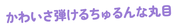 かわいさ弾けるちゅるんな丸目