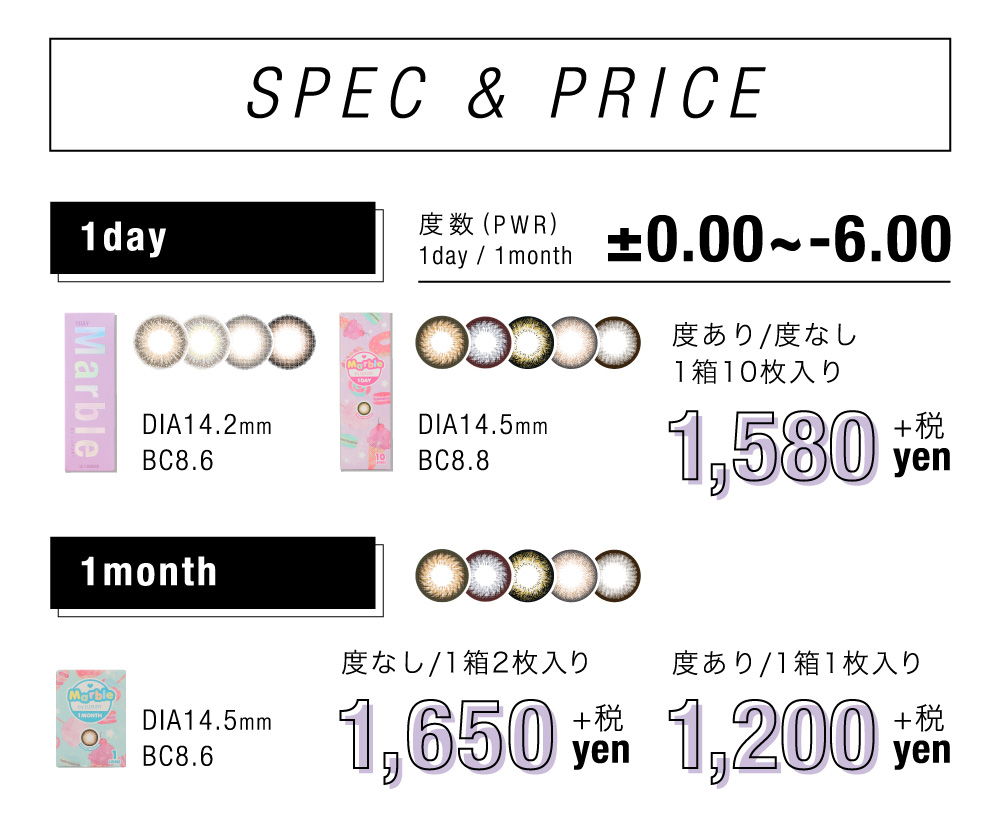 SPEC&PRICE ±0.00～-6.00 1day DIA14.2㎜ BC8.6 度あり/度なし 1箱10枚入り 1,580円＋税 / 1month DIA14.5㎜ BC8.6 度なし 1箱2枚入り 1,815円(税込) 度あり 1箱1枚入り 1,320円(税込)