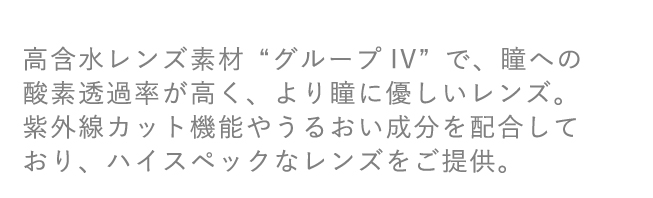 高含水レンズ素材“グループIV”で、瞳への酸素透過率が高く、より瞳に優しいレンズ。紫外線カット機能やうるおい成分を配合しており、ハイスペックなレンズをご提供。