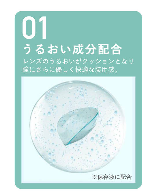 01 うるおい成分配合 レンズのうるおいがクッションとなり瞳にさらに優しく快適な装用感