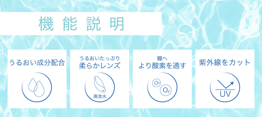機能説明 うるおいせいぶん配合 うるおいたっぷり柔らかレンズ 瞳へより酸素を通す 紫外線をカット