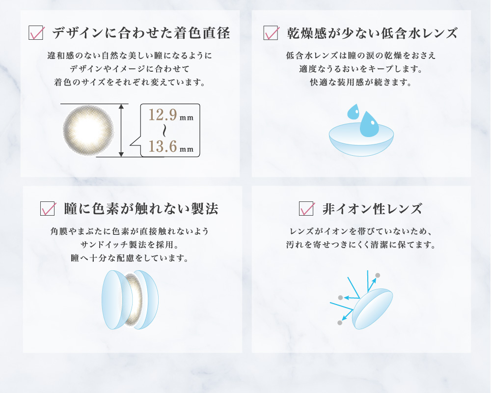 デザインに合わせた着色直径 / 瞳に色素が触れない製法 / 乾燥感が少ない低含水レンズ / 非イオン性レンズ