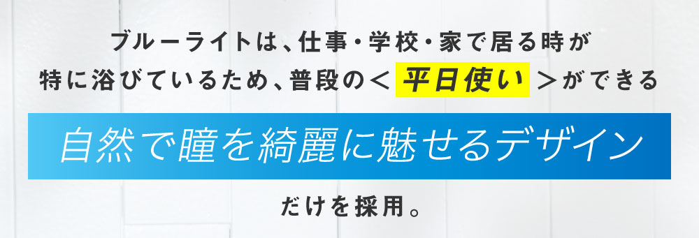 ブルーライトは、仕事・学校・家で居る時が特に浴びているため、普段の＜平日使い＞ができる「自然で瞳を綺麗に魅せるデザイン」だけを採用。