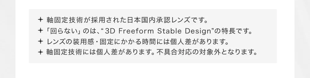 軸固定技術が採用された日本国内承認レンズです。・「回らない」のは、“3D Freeform Stable Design”の特長です。・レンズの装用感・固定にかかる時間には個人差があります。・軸固定技術には個人差があります。不具合対応の対象外となります。