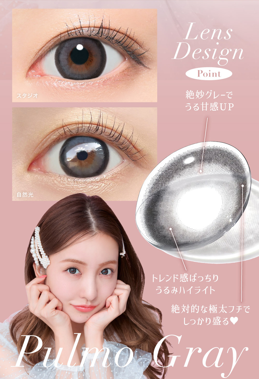 Lens Design Point 絶妙グレーでうる甘感UP トレンド感ばっちり
うるみハイライト 絶対的な極太フチでしっかり盛る? Pulmo Gray
