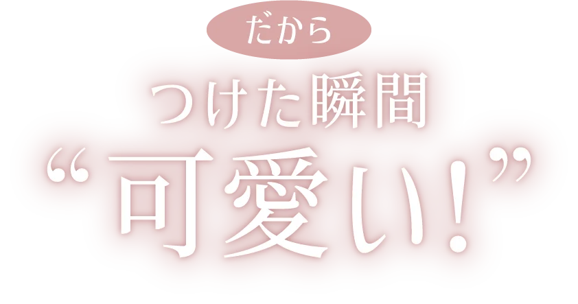 だから つけた瞬間可愛い!