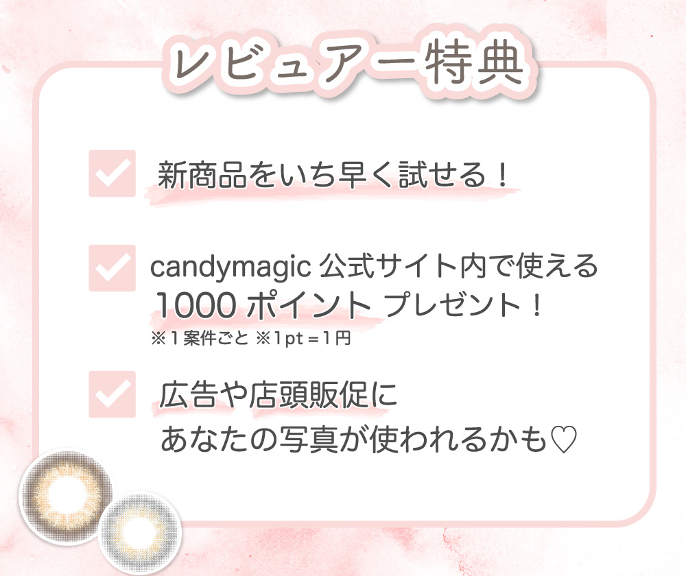 レビュアー特典 新商品をいち早く試せる！ candymagic公式サイト内で使える1000ポイントプレゼント！ 広告や店頭販促にあなたの写真が使われるかも♡