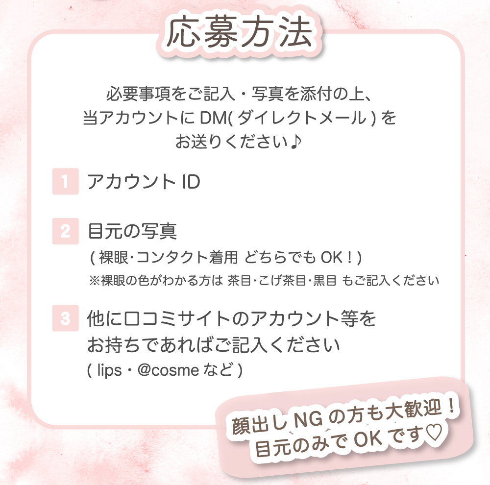 応募方法 必要事項をご記入・写真を添付の上、当アカウントにDMをお送りください！ アカウントID/目元の写真/他に口コミサイトのアカウント等をお持ちであればご記入ください