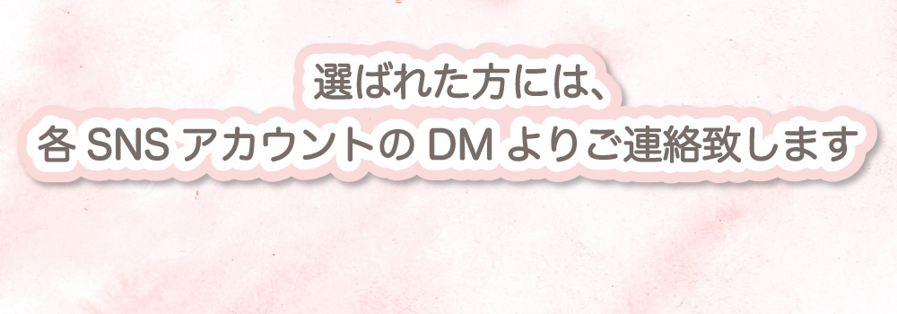 選ばれた方には、締切日から1週間以内に各SNSアカウントのDMよりご連絡致します